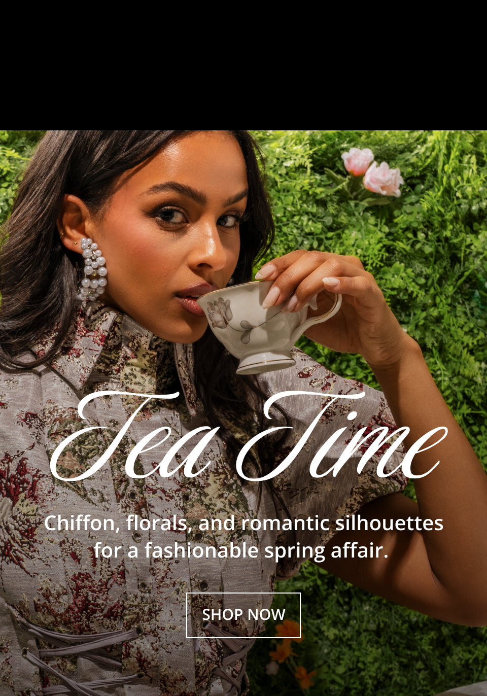Tea Time: Chiffon, florals & romantic silhouettes for a fashionable spring affair. SHOP NOW