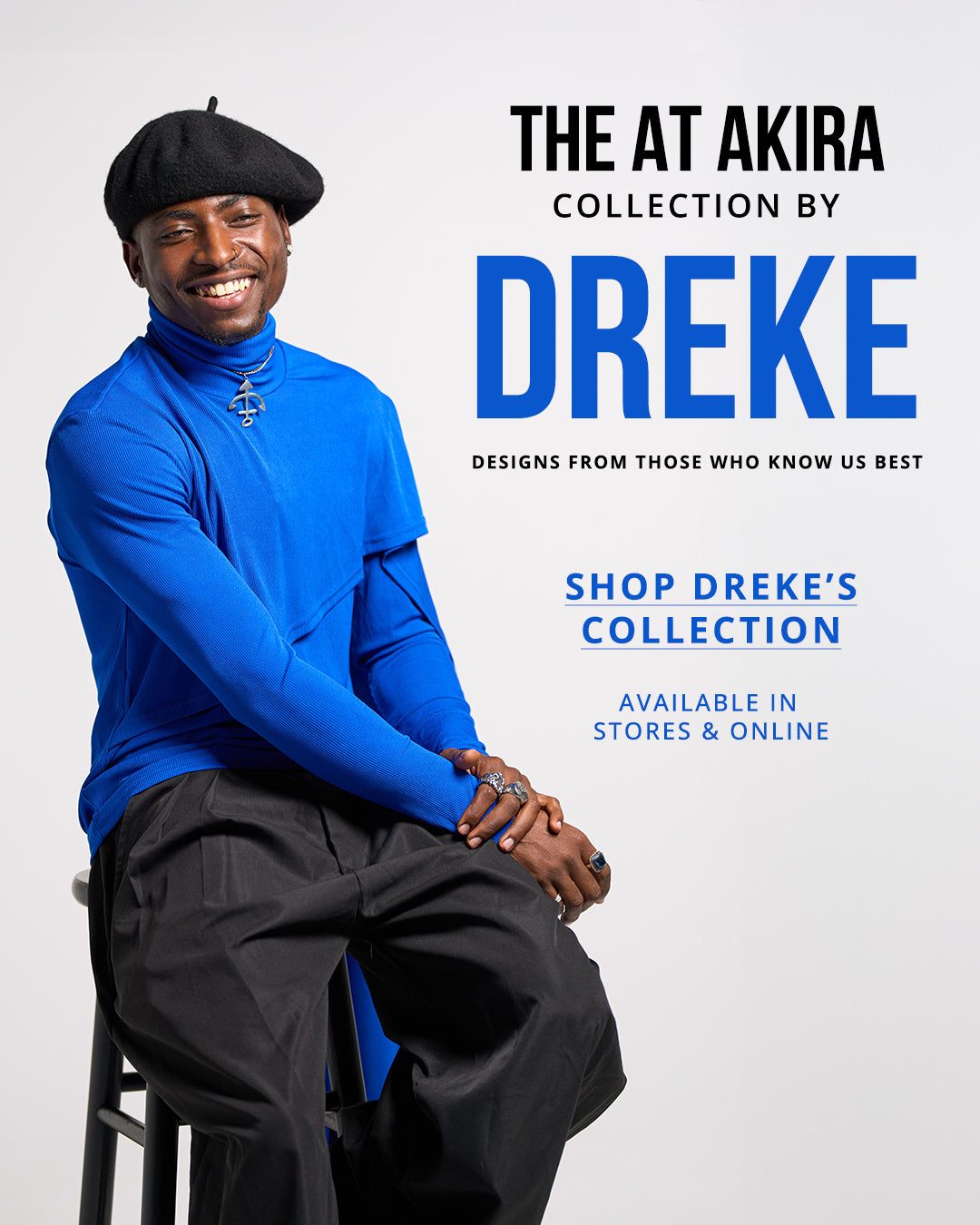 THE AT AKIRA COLLECTION BY DREKE: Designs from those who know us best. | SHOP DREKE'S COLLECTION | Available in stores & online.