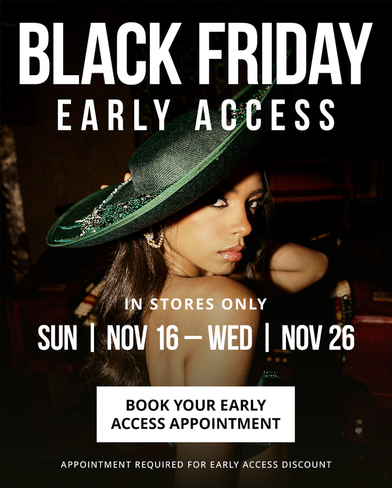 BLACK FRIDAY EARLY ACCESS
IN STORES ONLY
SUN | NOV 16 TO WED | NOV 26
BOOK YOUR EARLY ACCESS APPOINTMENT
*Appointment required for early access discount