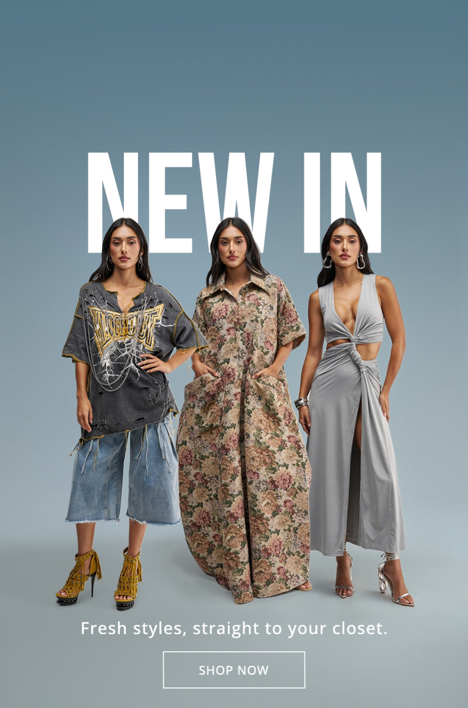 NEW IN. Fresh styles, straight to your closet. SHOP NOW